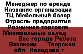 Менеджер по аренде › Название организации ­ ТЦ Мебельный базар › Отрасль предприятия ­ Розничная торговля › Минимальный оклад ­ 300 000 - Все города Работа » Вакансии   . Тверская обл.,Нелидово г.